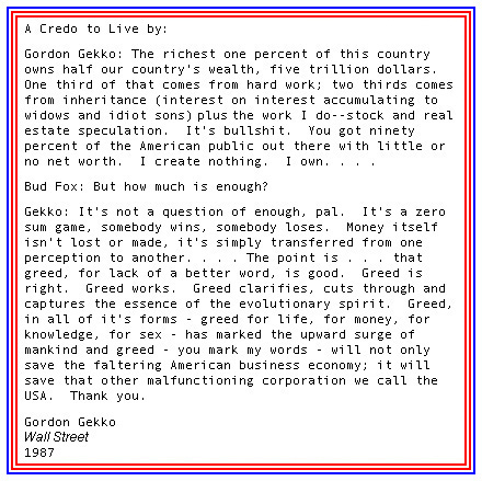 Gordon Gekko The richest one percent of this country owns half our country's wealth 
                hard work inheritance interest on interest accumulating to widows and idiot sons stock and real estate speculation American public 
                I create nothing I own It's not a question of enough pal It's a zero sum game Money itself isn't lost or made, it's simply transferred
                The point is that greed is good.  Greed is right Greed works Greed clarifies greed cuts through and captures the essence of the 
                evolutionary spirit Greed, in all of it's forms - greed for life, Greed for money, greed for knowledge, greed for sex - has marked 
                the upward surge of mankind and greed will not only save faltering American business it will save that other malfunctioning corporation 
                we call the USA United States of America